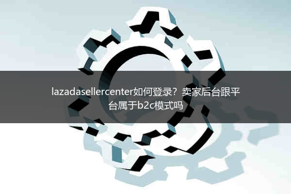 lazadasellercenter如何登录？卖家后台跟平台属于b2c模式吗