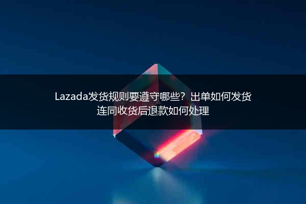 Lazada发货规则要遵守哪些？出单如何发货连同收货后退款如何处理 