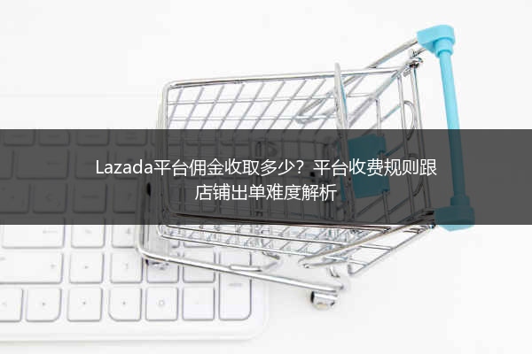 Lazada平台佣金收取多少？平台收费规则跟店铺出单难度解析