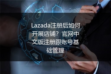 Lazada注册后如何开展店铺？官网中文版注册跟账号基础管理