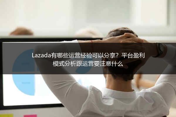Lazada有哪些运营经验可以分享？平台盈利模式分析跟运营要注意什么