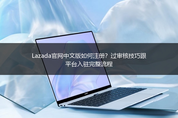 Lazada官网中文版如何注册？过审核技巧跟平台入驻完整流程 