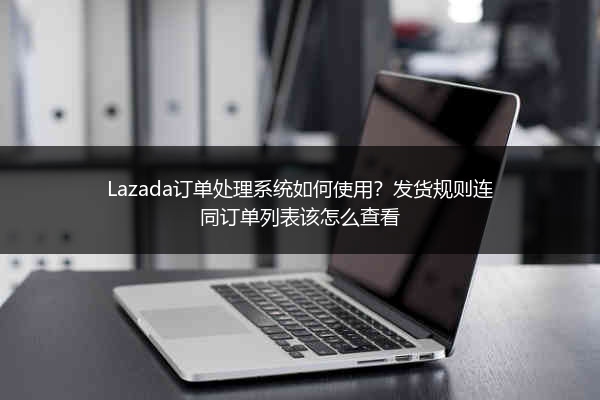 Lazada订单处理系统如何使用？发货规则连同订单列表该怎么查看