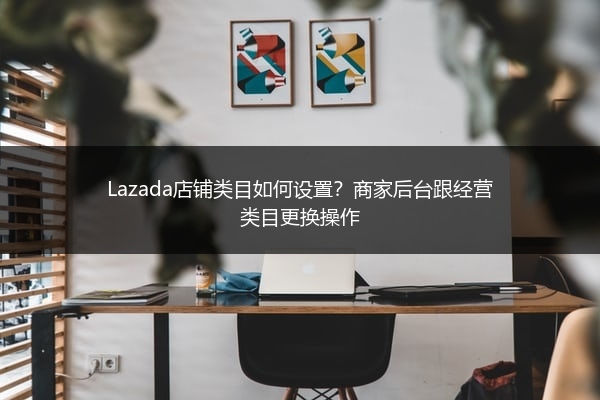 Lazada店铺类目如何设置？商家后台跟经营类目更换操作