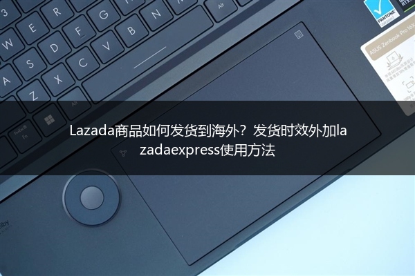 Lazada商品如何发货到海外？发货时效外加lazadaexpress使用方法 