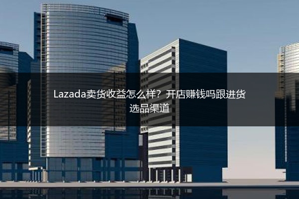 Lazada卖货收益怎么样？开店赚钱吗跟进货选品渠道