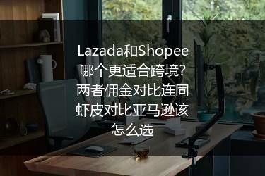 Lazada和Shopee哪个更适合跨境？两者佣金对比连同虾皮对比亚马逊该怎么选