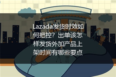 Lazada发货时效如何把控？出单该怎样发货外加产品上架时间有哪些要点