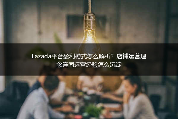 Lazada平台盈利模式怎么解析？店铺运营理念连同运营经验怎么沉淀