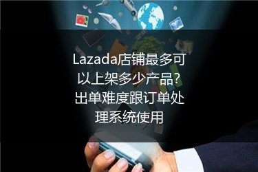 Lazada店铺最多可以上架多少产品？出单难度跟订单处理系统使用 