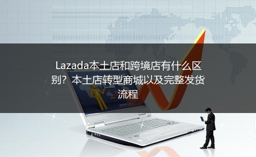 Lazada本土店和跨境店有什么区别？本土店转型商城以及完整发货流程