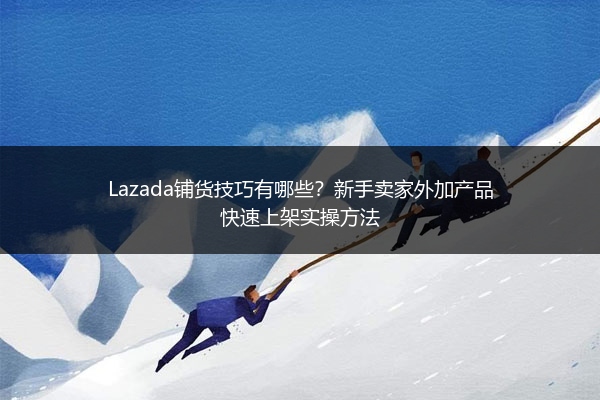 Lazada铺货技巧有哪些？新手卖家外加产品快速上架实操方法