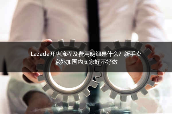 Lazada开店流程及费用明细是什么？新手卖家外加国内卖家好不好做