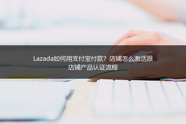 Lazada如何用支付宝付款？店铺怎么激活跟店铺产品认证流程