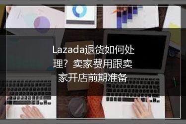 Lazada退货如何处理？卖家费用跟卖家开店前期准备 