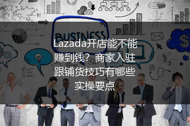 Lazada开店能不能赚到钱？商家入驻跟铺货技巧有哪些实操要点