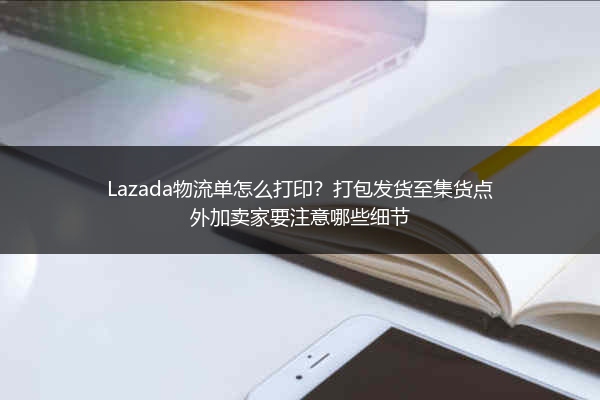Lazada物流单怎么打印？打包发货至集货点外加卖家要注意哪些细节