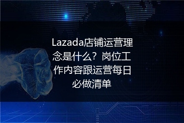 Lazada店铺运营理念是什么？岗位工作内容跟运营每日必做清单