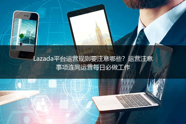 Lazada平台运营规则要注意哪些？运营注意事项连同运营每日必做工作