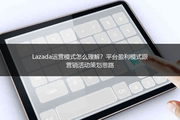 Lazada运营模式怎么理解？平台盈利模式跟营销活动策划思路