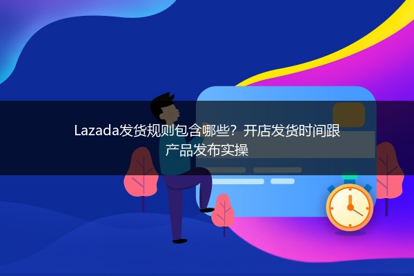 Lazada发货规则包含哪些？开店发货时间跟产品发布实操