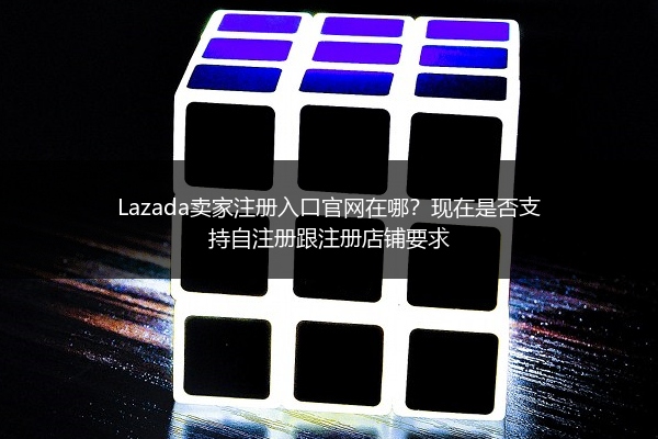 Lazada卖家注册入口官网在哪？现在是否支持自注册跟注册店铺要求
