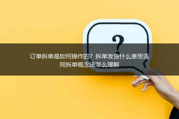 订单拆单是如何操作的？拆单发货什么意思连同拆单概念该怎么理解 