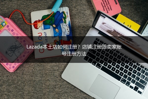 Lazada本土店如何注册？店铺注册跟卖家账号注册方法
