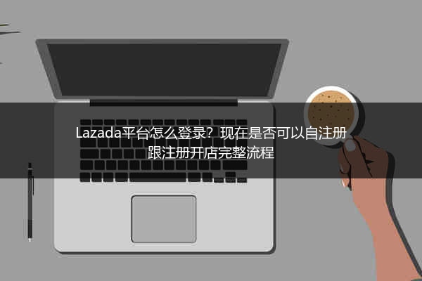 Lazada平台怎么登录？现在是否可以自注册跟注册开店完整流程