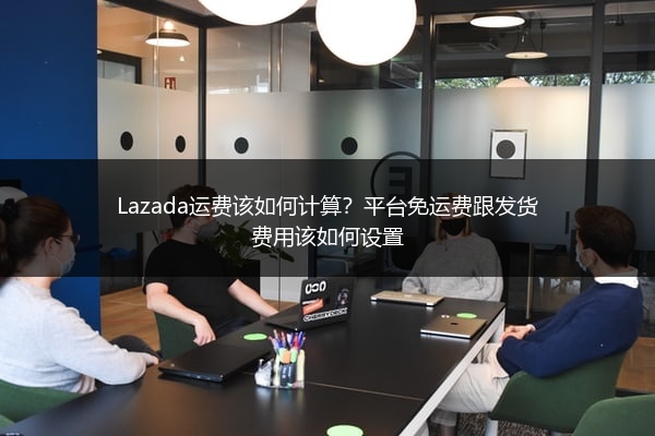 Lazada运费该如何计算？平台免运费跟发货费用该如何设置 