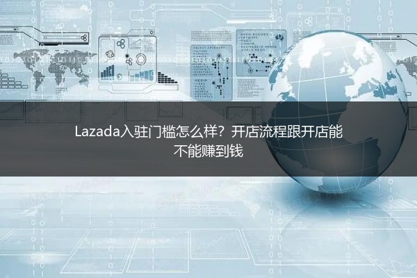 Lazada入驻门槛怎么样？开店流程跟开店能不能赚到钱 