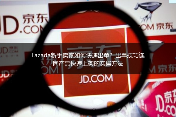 Lazada新手卖家如何快速出单？出单技巧连同产品快速上架的实操方法