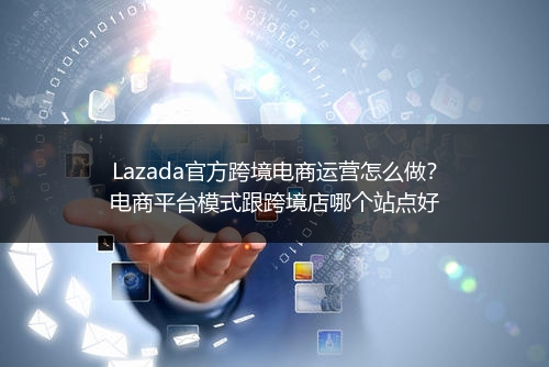 Lazada官方跨境电商运营怎么做？电商平台模式跟跨境店哪个站点好