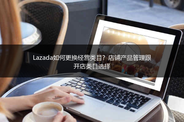 Lazada如何更换经营类目？店铺产品管理跟开店类目选择