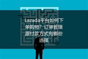 Lazada平台如何下单购物？订单管理跟付款方式有哪些选择
