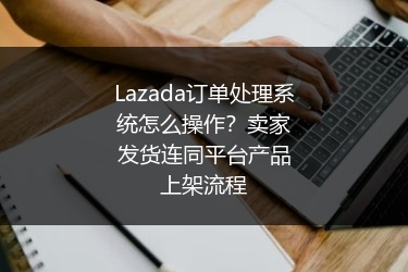 Lazada订单处理系统怎么操作？卖家发货连同平台产品上架流程