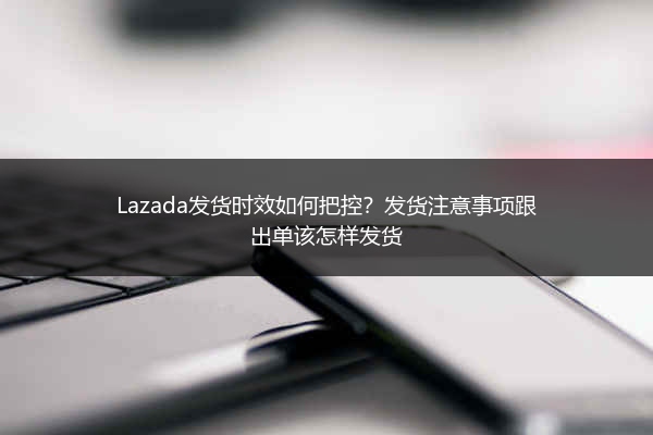 Lazada发货时效如何把控？发货注意事项跟出单该怎样发货