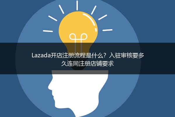 Lazada开店注册流程是什么？入驻审核要多久连同注册店铺要求 