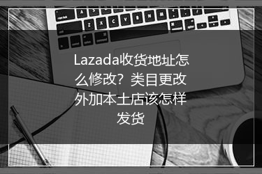 Lazada收货地址怎么修改？类目更改外加本土店该怎样发货
