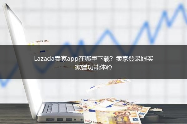 Lazada卖家app在哪里下载？卖家登录跟买家端功能体验