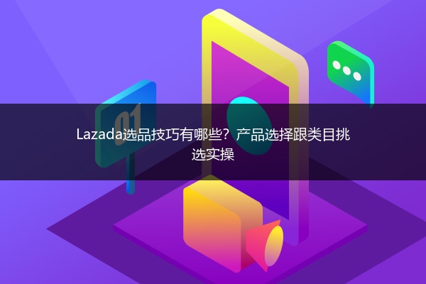 Lazada选品技巧有哪些？产品选择跟类目挑选实操