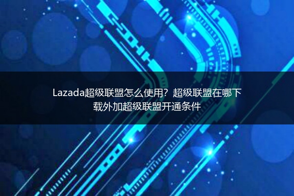 Lazada超级联盟怎么使用？超级联盟在哪下载外加超级联盟开通条件