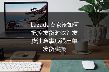 Lazada卖家该如何把控发货时效？发货注意事项跟出单发货实操 