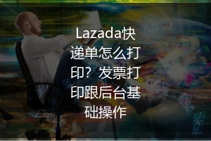 Lazada快递单怎么打印？发票打印跟后台基础操作 