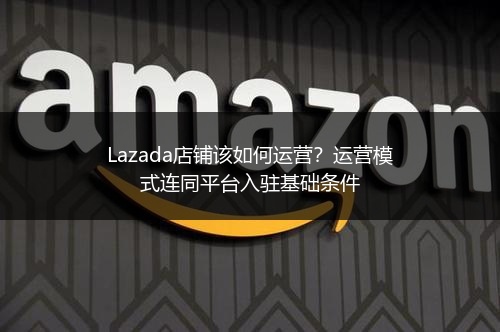 Lazada店铺该如何运营？运营模式连同平台入驻基础条件