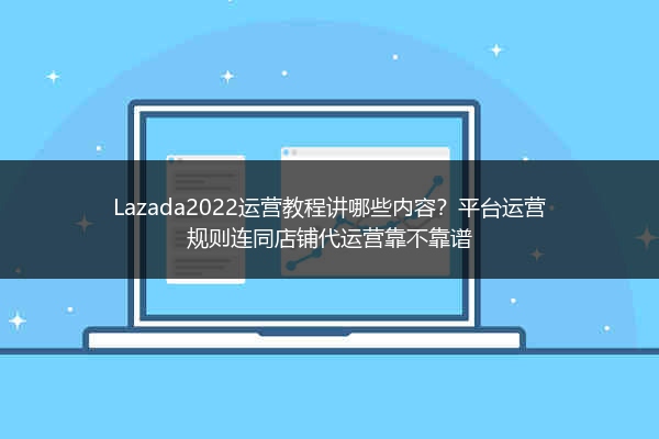 Lazada2022运营教程讲哪些内容？平台运营规则连同店铺代运营靠不靠谱