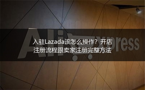 入驻Lazada该怎么操作？开店注册流程跟卖家注册完整方法