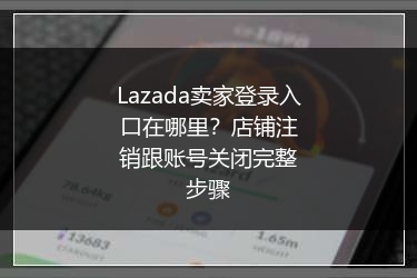 Lazada卖家登录入口在哪里？店铺注销跟账号关闭完整步骤