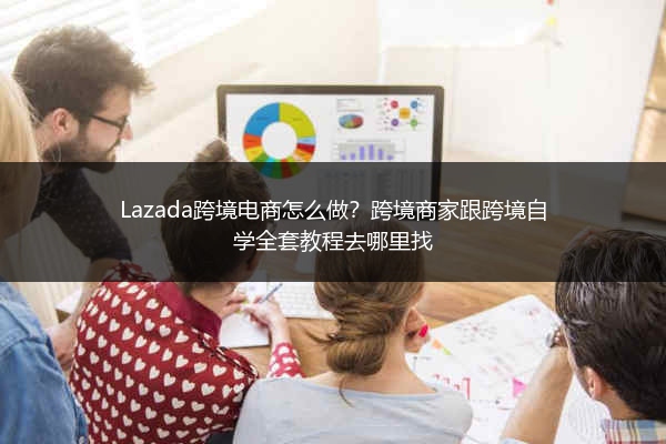 Lazada跨境电商怎么做？跨境商家跟跨境自学全套教程去哪里找