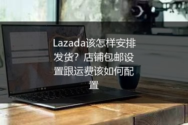 Lazada该怎样安排发货？店铺包邮设置跟运费该如何配置